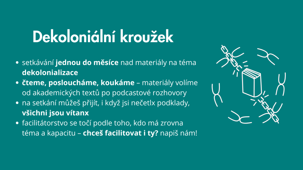 Text na modrém pozadí: Dekoloniální kroužek, setkávání jednou do měsíce nad materiály na tema dokolonializace, čteme, posloucháme, koukáme - materiály volíme od akademických textů po podcastové rozhovory, na setkání můžeš přijít, i když jsi nečetlx podklady, všichni jsou vítanx, facilitátorstvo se točí podle toho, kdo má zrovna téma a kapacitu - chceš facilitovat i ty? napiš nám!